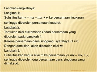 Langkah-langkahnya: 
Langkah 1: 
Substitusikan y = mx – mx1 + y1 ke persamaan lingkaran 
sehingga diperoleh persamaan kuadrat. 
Langkah 2: 
Tentukan nilai diskriminan D dari persamaan yang 
diperoleh pada Langkah 1. 
Karena persamaan garis singgung, syaratnya D = 0. 
Dengan demikian, akan diperoleh nilai m. 
Langkah 3: 
Substitusikan kedua nilai m ke persamaan y= mx – mx1 + y1 
sehingga diperoleh dua persamaan garis singgung yang 
dimaksud. 
November 26, 2014 
 