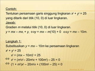 Contoh: 
Tentukan persamaan garis singgung lingkaran x2 + y2 = 25 
yang ditarik dari titik (10, 0) di luar lingkaran. 
Jawab: 
Gradien m melalui titik (10, 0) di luar lingkaran. 
y = mx – mx1 + y1 y = mx – m(10) + 0 y = mx – 10m. 
Langkah 1: 
Substitusikan y = mx – 10m ke persamaan lingkaran 
x2 + y2 = 25 
x2 + (mx – 10m)2 = 25 
x2 + (m2x2 – 20m2x + 100m2) – 25 = 0 
(1 + m2)x2 – 20m2x + (100m2 – 25) = 0 
November 26, 2014 
Û Û 
Û Û 
 