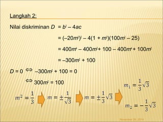 Langkah 2: 
Nilai diskriminan D = b2 – 4ac 
= (–20m2)2 – 4(1 + m2)(100m2 – 25) 
= 400m4 – 400m2+ 100 – 400m4 + 100m2 
= –300m2 + 100 
Û 
D = 0 –300m2 + 100 = 0 
300m2 = 100 
November 26, 2014 
Û 
 