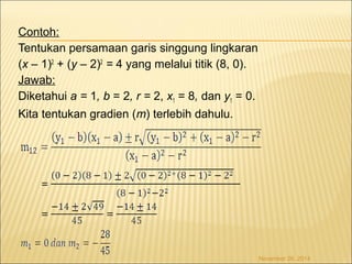Contoh: 
Tentukan persamaan garis singgung lingkaran 
(x – 1)2 + (y – 2)2 = 4 yang melalui titik (8, 0). 
Jawab: 
Diketahui a = 1, b = 2, r = 2, x1 = 8, dan y1 = 0. 
Kita tentukan gradien (m) terlebih dahulu. 
November 26, 2014 
 
