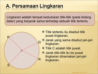 Lingkaran adalah tempat kedudukan titik-titik (pada bidang 
datar) yang berjarak sama terhadap sebuah titik tertentu. 
Titik tertentu itu disebut titik 
pusat lingkaran. 
Jarak yang sama disebut jari-jari 
lingkaran. 
Titik C adalah titik pusat. 
Jarak titik-titik itu ke pusat 
lingkaran dinamakan jari-jari 
lingkaran. 
C 
P 
Q 
R 
S 
November 26, 2014 
 