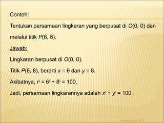 Contoh: 
Tentukan persamaan lingkaran yang berpusat di O(0, 0) dan 
melalui titik P(6, 8). 
Jawab: 
Lingkaran berpusat di O(0, 0). 
Titik P(6, 8), berarti x = 6 dan y = 8. 
Akibatnya, r2 = 62 + 82 = 100. 
Jadi, persamaan lingkarannya adalah x2 + y2 = 100. 
November 26, 2014 
 