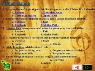 1. Menampilkan efek gerak pada isi slide dengan cara klik Ribbon Tab Animation… 
a. Animate c. Transition Sound 
b. Custom Animation d. Apply to All 
2. Efek gerak yang menghilang saat efek gerak selesai dilakukan disebut…. 
a. Entrance c. Exit 
b. Emphasis d. Motion Paths 
3. Change Font merupakan salah satu efek gerak yang termasuk dalam…. 
a. Entrance c. Exit 
b. Emphasis d. Motion Paths 
4. Mengatur pergerakan kecepatan efek gerak merupakan fungsi dari…. 
a. Direction c. Start 
b. Speed d. Change 
5. Slide Transition adalah animasi pada…. 
a. Pergantian background c. Pergantian kecepatan efek 
b. Pergantian slide d. Pergantian text 
6. Untuk menghubungkan slide satu dengan slide lainnya disebut…. 
a. Editing c. Hyperlink 
b. Link d. Action 
 