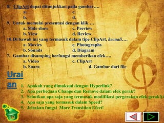 8. ClipArt dapat ditunjukkan pada gambar…. 
a. c. 
b. d. 
9. Untuk memulai presentasi dengan klik…. 
a. Slide show c. Preview 
b. View d. Review 
10.Di bawah ini yang termasuk dalam tipe ClipArt, kecuali…. 
a. Movies c. Photographs 
b. Sounds d. Diagram 
7. Gambar disamping berfungsi memberikan efek…. 
a. Video c. ClipArt 
b. Suara d. Gambar dari file 
1. Apakah yang dimaksud dengan Hyperlink? 
2. Apa perbedaan Change dan Remove dalam efek gerak? 
3. Sebutkan apa saja yang termasuk modifikasi pergerakan efek gerak!(4) 
4. Apa saja yang termasuk dalam Speed? 
5. Jelaskan fungsi More Transition Efect! 
 