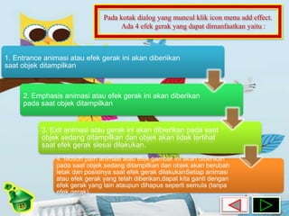 Pada kotak dialog yang muncul klik icon menu add effect. 
Ada 4 efek gerak yang dapat dimanfaatkan yaitu : 
1. Entrance animasi atau efek gerak ini akan diberiikan 
saat objek ditampilkan 
2. Emphasis animasi atau efek gerak ini akan diberikan 
pada saat objek ditampilkan 
3. Exit animasi atau gerak ini akan dibierikan pada saat 
objek sedang ditampilkan dan objek akan tidak terlihat 
saat efek gerak slesai dilakukan. 
4. Motion path animasi atau efek gambar ini akan diberikan 
pada saat objek sedang ditampilkan dan objek akan berubah 
letak dan posisinya saat efek gerak dilakukanSetiap animasi 
atau efek gerak yang telah diberikan,dapat kita ganti dengan 
efek gerak yang lain ataupun dihapus seperti semula (tanpa 
efek gerak). 
 