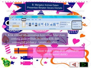 1. Klik ribbon tab animation kemudian hilangkan 
centang pada pilihan on mouse klik dan 
centanglah pilihan automaticaly after. 
2. Isikan waktu yang akan digunakan 
00:00(menit:detik) 
 