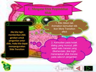C. Mengatur Efek Perpindahan 
Slide 
Jika kita ingin 
memberikan efek 
gerakan untuk 
pergantian antar 
slide, maka kita dapat 
mempergunakan 
Slide Transition 
1. Klik ribbon tab 
Animation kemudian klik 
ikon More Transition 
afect 
2. Kemudian pada kotak 
dialog yang muncul, pilih 
salah satu transisi yang 
dikehendaki, jika ingin 
menerapkan efek transisi 
pada seluruh pergantian 
 