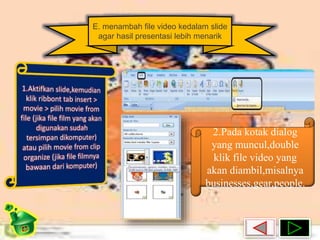 E. menambah file video kedalam slide 
agar hasil presentasi lebih menarik 
2.Pada kotak dialog 
yang muncul,double 
klik file video yang 
akan diambil,misalnya 
businesses,gear,people. 
 