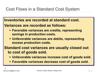 McGraw-Hill Education (Asia) Garrison, Noreen, Brewer, Cheng & YuenMcGraw-Hill/Irwin Slide 122
Cost Flows in a Standard Cost System
Inventories are recorded at standard cost.
Variances are recorded as follows:
 Favorable variances are credits, representing
savings in production costs.
 Unfavorable variances are debits, representing
excess production costs.
Standard cost variances are usually closed out
to cost of goods sold.
 Unfavorable variances increase cost of goods sold.
 Favorable variances decrease cost of goods sold.
 
