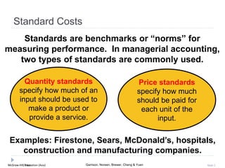 McGraw-Hill Education (Asia) Garrison, Noreen, Brewer, Cheng & YuenMcGraw-Hill/Irwin Slide 2
Standard Costs
Standards are benchmarks or “norms” for
measuring performance. In managerial accounting,
two types of standards are commonly used.
Quantity standards
specify how much of an
input should be used to
make a product or
provide a service.
Price standards
specify how much
should be paid for
each unit of the
input.
Examples: Firestone, Sears, McDonald’s, hospitals,
construction and manufacturing companies.
 