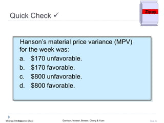 McGraw-Hill Education (Asia) Garrison, Noreen, Brewer, Cheng & YuenMcGraw-Hill/Irwin Slide 36
Quick Check 
Zippy
Hanson’s material price variance (MPV)
for the week was:
a. $170 unfavorable.
b. $170 favorable.
c. $800 unfavorable.
d. $800 favorable.
 