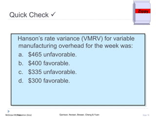 McGraw-Hill Education (Asia) Garrison, Noreen, Brewer, Cheng & YuenMcGraw-Hill/Irwin Slide 70
Hanson’s rate variance (VMRV) for variable
manufacturing overhead for the week was:
a. $465 unfavorable.
b. $400 favorable.
c. $335 unfavorable.
d. $300 favorable.
Quick Check 
Zippy
 