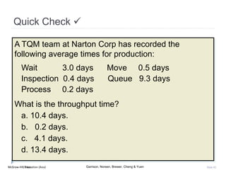 McGraw-Hill Education (Asia) Garrison, Noreen, Brewer, Cheng & YuenMcGraw-Hill/Irwin Slide 82
Quick Check 
A TQM team at Narton Corp has recorded the
following average times for production:
Wait 3.0 days Move 0.5 days
Inspection 0.4 days Queue 9.3 days
Process 0.2 days
What is the throughput time?
a. 10.4 days.
b. 0.2 days.
c. 4.1 days.
d. 13.4 days.
 