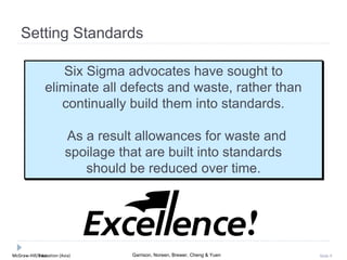 McGraw-Hill Education (Asia) Garrison, Noreen, Brewer, Cheng & YuenMcGraw-Hill/Irwin Slide 9
Setting Standards
Six Sigma advocates have sought to
eliminate all defects and waste, rather than
continually build them into standards.
As a result allowances for waste and
spoilage that are built into standards
should be reduced over time.
 