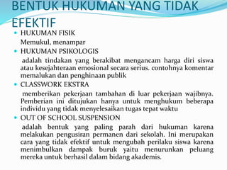 BENTUK HUKUMAN YANG TIDAK
EFEKTIF
 HUKUMAN FISIK
Memukul, menampar
 HUKUMAN PSIKOLOGIS
adalah tindakan yang berakibat mengancam harga diri siswa
atau kesejahteraan emosional secara serius. contohnya komentar
memalukan dan penghinaan publik
 CLASSWORK EKSTRA
memberikan pekerjaan tambahan di luar pekerjaan wajibnya.
Pemberian ini ditujukan hanya untuk menghukum beberapa
individu yang tidak menyelesaikan tugas tepat waktu
 OUT OF SCHOOL SUSPENSION
adalah bentuk yang paling parah dari hukuman karena
melakukan pengusiran permanen dari sekolah. Ini merupakan
cara yang tidak efektif untuk mengubah perilaku siswa karena
menimbulkan dampak buruk yaitu menurunkan peluang
mereka untuk berhasil dalam bidang akademis.
 