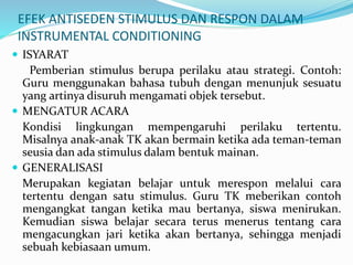 EFEK ANTISEDEN STIMULUS DAN RESPON DALAM
INSTRUMENTAL CONDITIONING
 ISYARAT
Pemberian stimulus berupa perilaku atau strategi. Contoh:
Guru menggunakan bahasa tubuh dengan menunjuk sesuatu
yang artinya disuruh mengamati objek tersebut.
 MENGATUR ACARA
Kondisi lingkungan mempengaruhi perilaku tertentu.
Misalnya anak-anak TK akan bermain ketika ada teman-teman
seusia dan ada stimulus dalam bentuk mainan.
 GENERALISASI
Merupakan kegiatan belajar untuk merespon melalui cara
tertentu dengan satu stimulus. Guru TK meberikan contoh
mengangkat tangan ketika mau bertanya, siswa menirukan.
Kemudian siswa belajar secara terus menerus tentang cara
mengacungkan jari ketika akan bertanya, sehingga menjadi
sebuah kebiasaan umum.
 