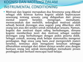 KOGNISI DAN MOTIVASI DALAM
INSTRUMENTAL CONDITIONING
 Motivasi dan kognisi merupakan dua fenomena yang dikenal
sebagai efek kontras karena kognisi adalah kepercayaan
seseorang tentang sesuatu yang didapatkan dari proses
mental seperti berpikir, mengingat, memahami,
merencanakan dan memilih, sedangkan motivasi adalah
sebuah bentuk dorongan atau sugesti yang diberikan oleh
orang lain atau diri sendiri untuk melakukan sesuatu. Namun,
kognisi dan motivasi dapat saling berhubungan, dimana
kognisi memberikan teori dan motivasi sebagai sumber
dorongan yang berhubungan dengan psikis peserta didik.
Sebagai contoh, seorang anak belajar matematika mengenai
pembagian. Bagi siswa yang baru awal memperoleh materi
tersebut, tentunya akan mengalami kesulitan sehingga
dibutuhkan semangat dari dalam dirinya sendiri atau dengan
bantuan orang lain untuk memudahkan memahami proses
pembagian dan berhasil mencapai hasil belajar.
 