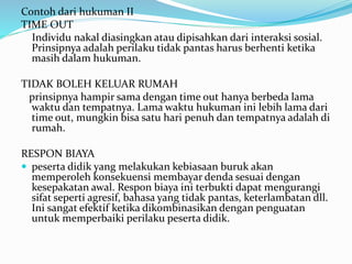 Contoh dari hukuman II
TIME OUT
Individu nakal diasingkan atau dipisahkan dari interaksi sosial.
Prinsipnya adalah perilaku tidak pantas harus berhenti ketika
masih dalam hukuman.
TIDAK BOLEH KELUAR RUMAH
prinsipnya hampir sama dengan time out hanya berbeda lama
waktu dan tempatnya. Lama waktu hukuman ini lebih lama dari
time out, mungkin bisa satu hari penuh dan tempatnya adalah di
rumah.
RESPON BIAYA
 peserta didik yang melakukan kebiasaan buruk akan
memperoleh konsekuensi membayar denda sesuai dengan
kesepakatan awal. Respon biaya ini terbukti dapat mengurangi
sifat seperti agresif, bahasa yang tidak pantas, keterlambatan dll.
Ini sangat efektif ketika dikombinasikan dengan penguatan
untuk memperbaiki perilaku peserta didik.
 