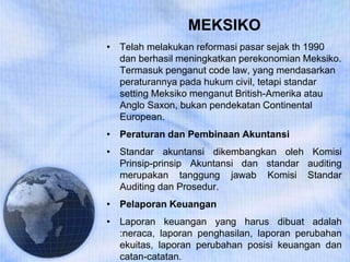 MEKSIKO
• Telah melakukan reformasi pasar sejak th 1990
dan berhasil meningkatkan perekonomian Meksiko.
Termasuk penganut code law, yang mendasarkan
peraturannya pada hukum civil, tetapi standar
setting Meksiko menganut British-Amerika atau
Anglo Saxon, bukan pendekatan Continental
European.
• Peraturan dan Pembinaan Akuntansi
• Standar akuntansi dikembangkan oleh Komisi
Prinsip-prinsip Akuntansi dan standar auditing
merupakan tanggung jawab Komisi Standar
Auditing dan Prosedur.
• Pelaporan Keuangan
• Laporan keuangan yang harus dibuat adalah
:neraca, laporan penghasilan, laporan perubahan
ekuitas, laporan perubahan posisi keuangan dan
catan-catatan.
 