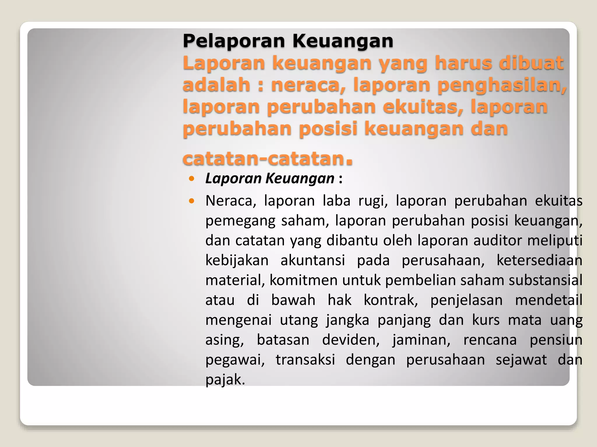 Pelaporan Keuangan
Laporan keuangan yang harus dibuat
adalah : neraca, laporan penghasilan,
laporan perubahan ekuitas, laporan
perubahan posisi keuangan dan
catatan-catatan.
 Laporan Keuangan :
 Neraca, laporan laba rugi, laporan perubahan ekuitas
pemegang saham, laporan perubahan posisi keuangan,
dan catatan yang dibantu oleh laporan auditor meliputi
kebijakan akuntansi pada perusahaan, ketersediaan
material, komitmen untuk pembelian saham substansial
atau di bawah hak kontrak, penjelasan mendetail
mengenai utang jangka panjang dan kurs mata uang
asing, batasan deviden, jaminan, rencana pensiun
pegawai, transaksi dengan perusahaan sejawat dan
pajak.
 