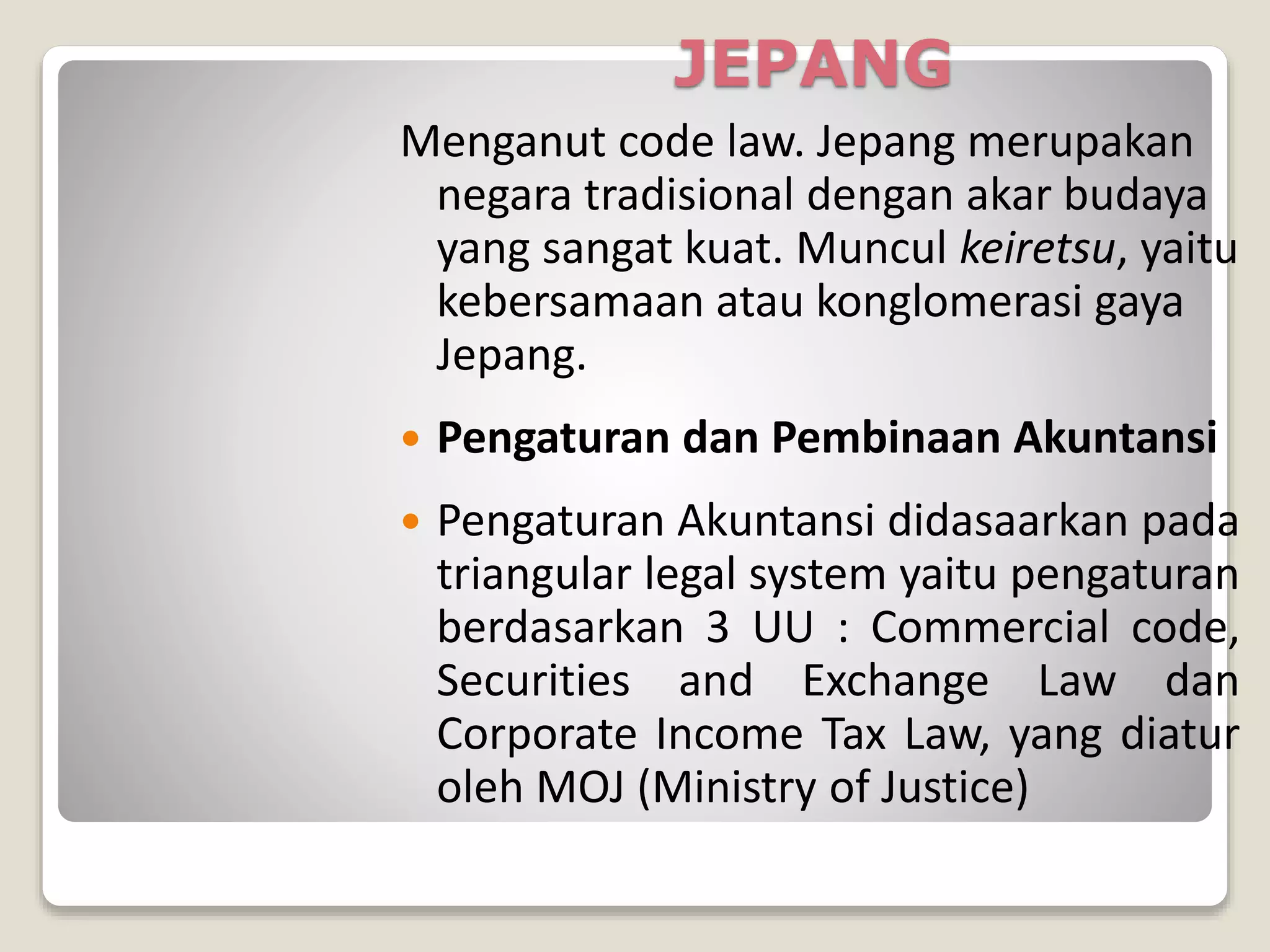JEPANG
Menganut code law. Jepang merupakan
negara tradisional dengan akar budaya
yang sangat kuat. Muncul keiretsu, yaitu
kebersamaan atau konglomerasi gaya
Jepang.
 Pengaturan dan Pembinaan Akuntansi
 Pengaturan Akuntansi didasaarkan pada
triangular legal system yaitu pengaturan
berdasarkan 3 UU : Commercial code,
Securities and Exchange Law dan
Corporate Income Tax Law, yang diatur
oleh MOJ (Ministry of Justice)
 