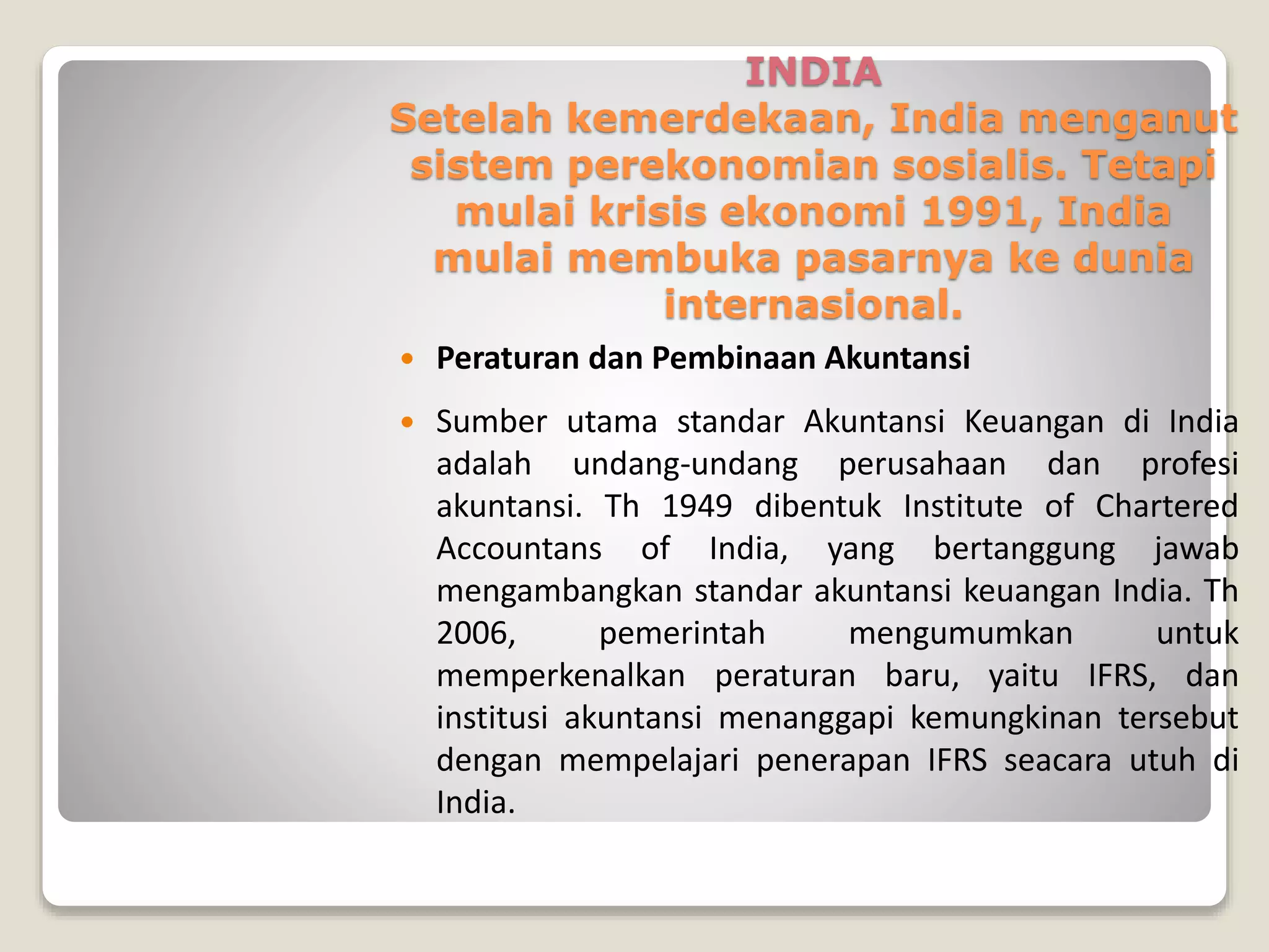 INDIA
Setelah kemerdekaan, India menganut
sistem perekonomian sosialis. Tetapi
mulai krisis ekonomi 1991, India
mulai membuka pasarnya ke dunia
internasional.
 Peraturan dan Pembinaan Akuntansi
 Sumber utama standar Akuntansi Keuangan di India
adalah undang-undang perusahaan dan profesi
akuntansi. Th 1949 dibentuk Institute of Chartered
Accountans of India, yang bertanggung jawab
mengambangkan standar akuntansi keuangan India. Th
2006, pemerintah mengumumkan untuk
memperkenalkan peraturan baru, yaitu IFRS, dan
institusi akuntansi menanggapi kemungkinan tersebut
dengan mempelajari penerapan IFRS seacara utuh di
India.
 
