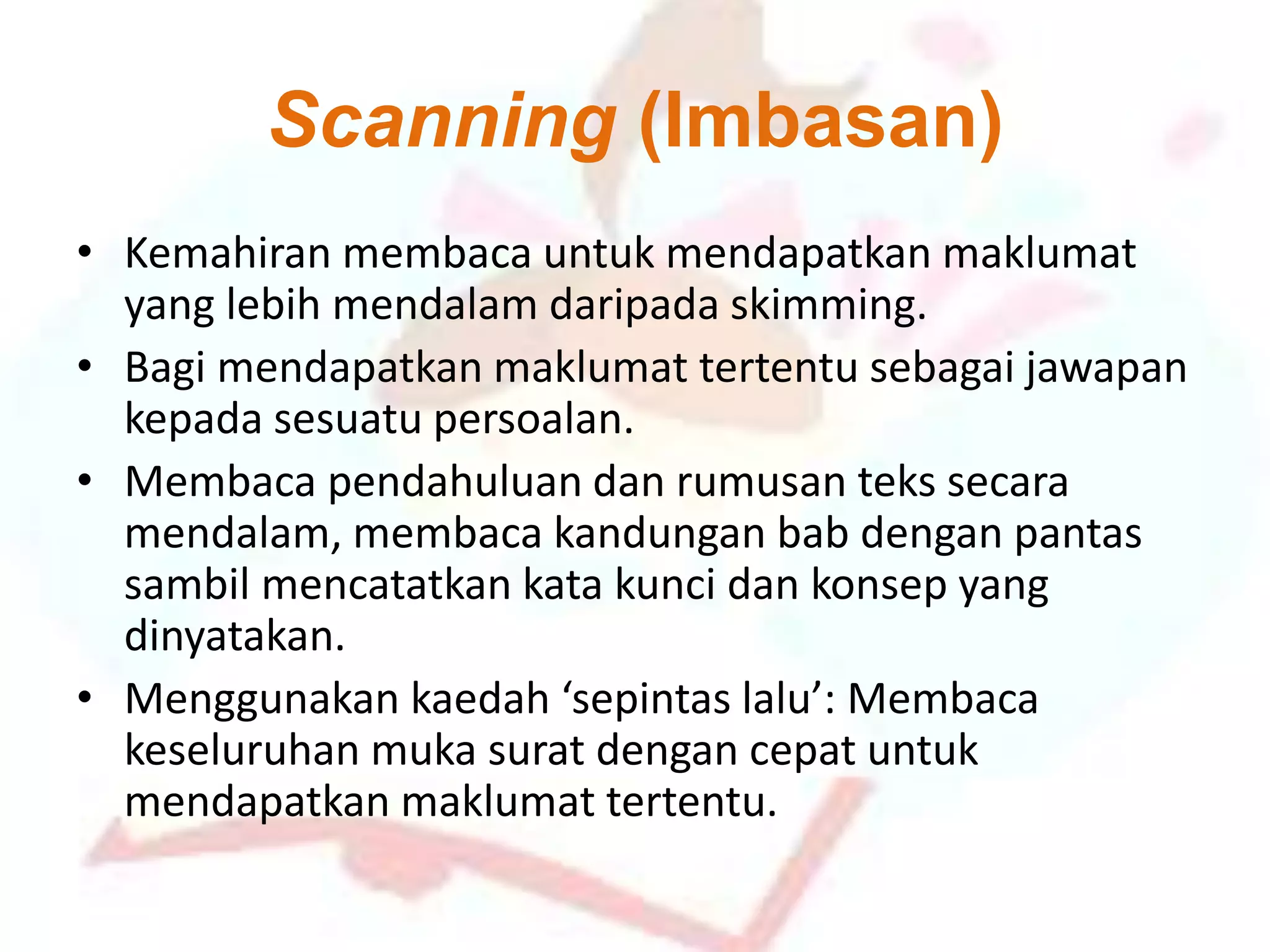 Scanning (Imbasan)
• Kemahiran membaca untuk mendapatkan maklumat
yang lebih mendalam daripada skimming.
• Bagi mendapatkan maklumat tertentu sebagai jawapan
kepada sesuatu persoalan.
• Membaca pendahuluan dan rumusan teks secara
mendalam, membaca kandungan bab dengan pantas
sambil mencatatkan kata kunci dan konsep yang
dinyatakan.
• Menggunakan kaedah ‘sepintas lalu’: Membaca
keseluruhan muka surat dengan cepat untuk
mendapatkan maklumat tertentu.
 