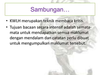 Sambungan…
• KWLH merupakan teknik membaca kritis.
• Tujuan bacaan secara intensif adalah semata-
mata untuk mendapatkan semua maklumat
dengan mendalam dan catatan perlu dibuat
untuk mengumpulkan maklumat tersebut.
 