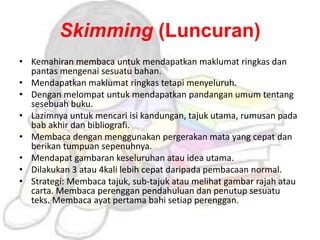 Skimming (Luncuran)
• Kemahiran membaca untuk mendapatkan maklumat ringkas dan
pantas mengenai sesuatu bahan.
• Mendapatkan maklumat ringkas tetapi menyeluruh.
• Dengan melompat untuk mendapatkan pandangan umum tentang
sesebuah buku.
• Lazimnya untuk mencari isi kandungan, tajuk utama, rumusan pada
bab akhir dan bibliografi.
• Membaca dengan menggunakan pergerakan mata yang cepat dan
berikan tumpuan sepenuhnya.
• Mendapat gambaran keseluruhan atau idea utama.
• Dilakukan 3 atau 4kali lebih cepat daripada pembacaan normal.
• Strategi: Membaca tajuk, sub-tajuk atau melihat gambar rajah atau
carta. Membaca perenggan pendahuluan dan penutup sesuatu
teks. Membaca ayat pertama bahi setiap perenggan.
 