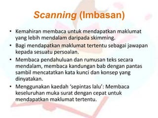 Scanning (Imbasan)
• Kemahiran membaca untuk mendapatkan maklumat
yang lebih mendalam daripada skimming.
• Bagi mendapatkan maklumat tertentu sebagai jawapan
kepada sesuatu persoalan.
• Membaca pendahuluan dan rumusan teks secara
mendalam, membaca kandungan bab dengan pantas
sambil mencatatkan kata kunci dan konsep yang
dinyatakan.
• Menggunakan kaedah ‘sepintas lalu’: Membaca
keseluruhan muka surat dengan cepat untuk
mendapatkan maklumat tertentu.
 