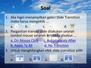 Soal
1. Jika ingin menampilkan galeri Slide Transition
maka harus mengeklik ...
a. b. c. d.
2. Pergantian transisi slide dilakukan setelah
tombol mouse sebelah kiri diklik disebut ...
a. On Mouse Click c. Automaticaly After
b. Apply To All d. No Transition
3. Untuk menghilangkan efek slide transition pilih
...
a. b. c. d.
 