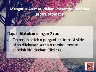 Mengatur Animasi dalam Presentasi berjalan
secara otomatis
Dapat dilakukan dengan 2 cara :
a. On mouse click = pergantian transisi slide
akan dilakukan setelah tombol mouse
sebelah kiri ditekan (diclick).
 