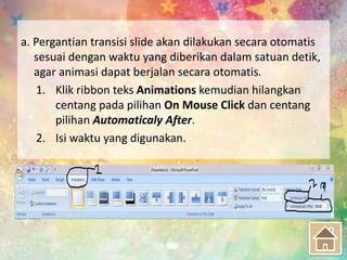 a. Pergantian transisi slide akan dilakukan secara otomatis
sesuai dengan waktu yang diberikan dalam satuan detik,
agar animasi dapat berjalan secara otomatis.
1. Klik ribbon teks Animations kemudian hilangkan
centang pada pilihan On Mouse Click dan centang
pilihan Automaticaly After.
2. Isi waktu yang digunakan.
 