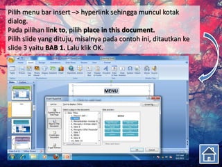 Pilih menu bar insert –> hyperlink sehingga muncul kotak
dialog.
Pada pilihan link to, pilih place in this document.
Pilih slide yang dituju, misalnya pada contoh ini, ditautkan ke
slide 3 yaitu BAB 1. Lalu klik OK.
 