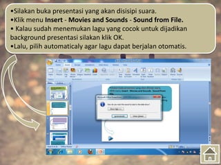 •Silakan buka presentasi yang akan disisipi suara.
•Klik menu Insert - Movies and Sounds - Sound from File.
• Kalau sudah menemukan lagu yang cocok untuk dijadikan
background presentasi silakan klik OK.
•Lalu, pilih automaticaly agar lagu dapat berjalan otomatis.
 