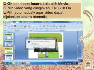 Klik tab ribbon Insert. Lalu pilih Movie.
Pilih video yang diinginkan. Lalu klik OK.
Pilih automaticaly agar video dapat
dijalankan secara otomatis.
 