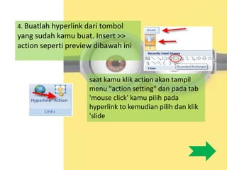 4. Buatlah hyperlink dari tombol
yang sudah kamu buat. Insert >>
action seperti preview dibawah ini
saat kamu klik action akan tampil
menu "action setting" dan pada tab
'mouse click' kamu pilih pada
hyperlink to kemudian pilih dan klik
'slide
 