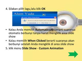 4. Silakan pilih lagu,lalu klik OK
• Kalau Anda memilih Automatically berarti suaranya
otomatis berbunyi tanpa harus mengklik area slide
show
• Kalau memilih When Clicked berarti suaranya akan
berbunyi setelah Anda mengklik di area slide show
5. klik menu Slide Show - Custom Animation
 