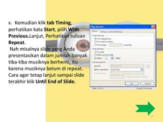 17
8. Kemudian klik tab Timing,
perhatikan kata Start, pilih With
Previous.Lanjut, Perhatikan tulisan
Repeat.
Nah misalnya slide yang Anda
presentasikan dalam jumlah banyak
tiba-tiba musiknya berhenti, itu
karena musiknya belum di repeat.
Cara agar tetap lanjut sampai slide
terakhir klik Until End of Slide.
 