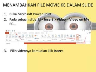 MENAMBAHKAN FILE MOVIE KE DALAM SLIDE
1. Buka Microsoft Power Point
2. Pada sebuah slide, klik Insert > Video > Video on My
PC...
3. Pilih videonya kemudian klik Insert
 