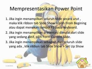 11/28/2015
Mempresentasikan Power Point
1. Jika ingin menampilkan seluruh slide secara urut ,
maka klik ribbon tab Slide Show > pilih From Begining
atau dapat menekan tombol F5 pada keyboard.
2. Jika ingin menampilkan presentasi dimulai dari slide
yang sedang aktif, pilih Form Current Slide.
3. Jika ingin menampilkan sebagian dari seluruh slide
yang ada , klik ribbon tab Slide Show > Set Up Show
 