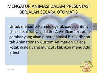 11/28/2015
MENGATUR ANIMASI DALAM PRESENTASI
BERJALAN SECARA OTOMATIS
Untuk menampilkan efek gerak pada content
(isi)slide, caranya adalah : A.Aktifkan text atau
gambar yang akan diberi animasi B.Klik ribbon
tab Animations > Custom Animation C.Pada
kotak dialog yang muncul , klik ikon menu Add
Effect
 