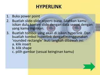 HYPERLINK
1. Buka power point
2. Buatlah slide-slide seperti biasa .Silahkan kamu
isikan dulu konten slide dengan data sesuai dengan
yang kamu inginkan.
3. Buatlah tombol yang akan di isikan hyperlink .Dan
buatlah tombol hyperlink dengan menggunakan
'rounded rectangle' ikuti langkah dibawah ini:
a. klik insert
b. klik shape
c. pilih gambar (sesuai keinginan kamu)
 