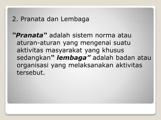 2. Pranata dan Lembaga
“Pranata“ adalah sistem norma atau
aturan-aturan yang mengenai suatu
aktivitas masyarakat yang khusus
sedangkan“ lembaga” adalah badan atau
organisasi yang melaksanakan aktivitas
tersebut.
 