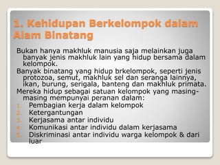 1. Kehidupan Berkelompok dalam
Alam Binatang
Bukan hanya makhluk manusia saja melainkan juga
banyak jenis makhluk lain yang hidup bersama dalam
kelompok.
Banyak binatang yang hidup brkelompok, seperti jenis
protozoa, semut, makhluk sel dan seranga lainnya,
ikan, burung, serigala, banteng dan makhluk primata.
Mereka hidup sebagai satuan kelompok yang masing-
masing mempunyai peranan dalam:
1. Pembagian kerja dalam kelompok
2. Ketergantungan
3. Kerjasama antar individu
4. Komunikasi antar individu dalam kerjasama
5. Diskriminasi antar individu warga kelompok & dari
luar
 