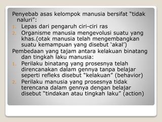 Penyebab asas kelompok manusia bersifat “tidak
naluri”:
1. Lepas dari pengaruh ciri-ciri ras
2. Organisme manusia mengevolusi suatu yang
khas.(otak manusia telah mengembangkan
suatu kemampuan yang disebut ‘akal’)
Pembedaan yang tajam antara kelakuan binatang
dan tingkah laku manusia:
1. Perilaku binatang yang prosesnya telah
direncanakan dalam gennya tanpa belajar
seperti refleks disebut “kelakuan” (behavior)
2. Perilaku manusia yang prosesnya tidak
terencana dalam gennya dengan belajar
disebut “tindakan atau tingkah laku” (action)
 