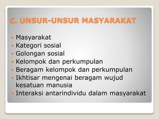 C. UNSUR-UNSUR MASYARAKAT
 Masyarakat
 Kategori sosial
 Golongan sosial
 Kelompok dan perkumpulan
 Beragam kelompok dan perkumpulan
 Ikhtisar mengenai beragam wujud
kesatuan manusia
 Interaksi antarindividu dalam masyarakat
 
