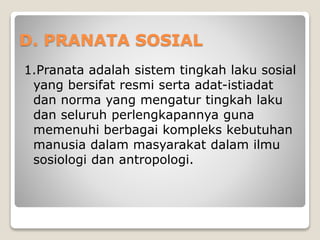 D. PRANATA SOSIAL
1.Pranata adalah sistem tingkah laku sosial
yang bersifat resmi serta adat-istiadat
dan norma yang mengatur tingkah laku
dan seluruh perlengkapannya guna
memenuhi berbagai kompleks kebutuhan
manusia dalam masyarakat dalam ilmu
sosiologi dan antropologi.
 