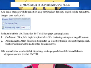 Kita dapat mengatur slide transition atau perpindahan dari satu slide ke slide berikutnya
dengan cara berikut ini:
Pada Animations tab, Transition To This Slide grup, centang kotak:
1. On Mouse Click, bila ingin berpindah ke slide berikutnya dengan mengklik mouse.
2. Automatically After, bila ingin berpindah ke slide berikutnya setelah beberapa saat,
buat pengaturan waktu pada kotak di sampingnya.
Bila kedua kotak tersebut tidak dicentang, maka perpindahan slide bisa dilakukan
dengan menekan tombol ENTER.
C. MENGATUR EFEK PERPINDAHAN SLIDE
 