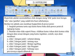 Hyperlink adalah memindahkan slide dengan meng 'klik' pada item berupa
'teks‘ atau 'gambar' yang sudah kita buat sebelumnya.
Berikut ini adalah cara membuat hypperlink di power point:
1. langkah pertama tentu saja kamu harus buka dulu power point di
laptop/pc kamu
2. Buatlah slide-slide seperti biasa. silahkan kamu isikan dulu konten slide
dengan data sesuai dengan yang kamu inginkan. contoh, saya akan
membuat:
a. slide 1 dengan judul : selamat datang
b. slide 2 dengan judul : tentang saya
c. slide 3 dengan judul : Belajar ngeblog
d. slide 4 dengan judul : tips blogspot
e. slide 5 dengan judul : hubungi saya
previewnya seperti dibawah ini.
D. HYPERLINK
NEXT
 